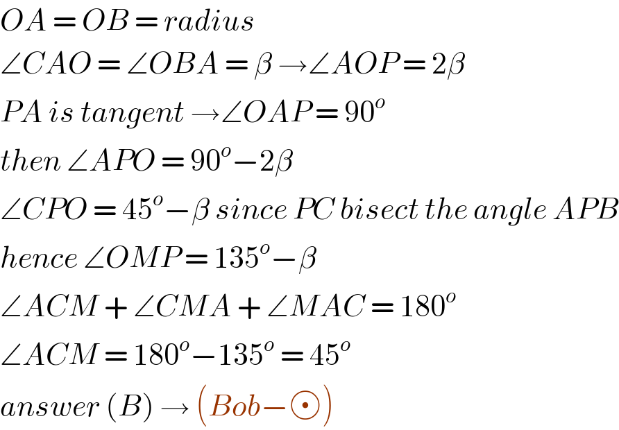 OA = OB = radius  ∠CAO = ∠OBA = β →∠AOP = 2β  PA is tangent →∠OAP = 90^o   then ∠APO = 90^o −2β   ∠CPO = 45^o −β since PC bisect the angle APB  hence ∠OMP = 135^o −β  ∠ACM + ∠CMA + ∠MAC = 180^o   ∠ACM = 180^o −135^o  = 45^o    answer (B) → (Bob− )  