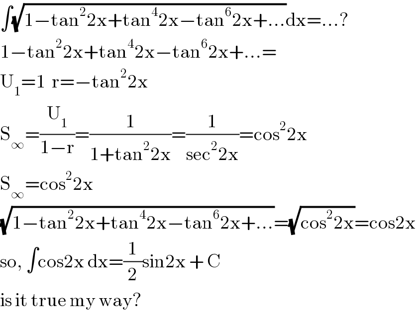 ∫(√(1−tan^2 2x+tan^4 2x−tan^6 2x+...))dx=...?  1−tan^2 2x+tan^4 2x−tan^6 2x+...=   U_1 =1  r=−tan^2 2x  S_∞ =(U_1 /(1−r))=(1/(1+tan^2 2x))=(1/(sec^2 2x))=cos^2 2x  S_∞ =cos^2 2x  (√(1−tan^2 2x+tan^4 2x−tan^6 2x+...))=(√(cos^2 2x))=cos2x  so, ∫cos2x dx=(1/2)sin2x + C  is it true my way?  