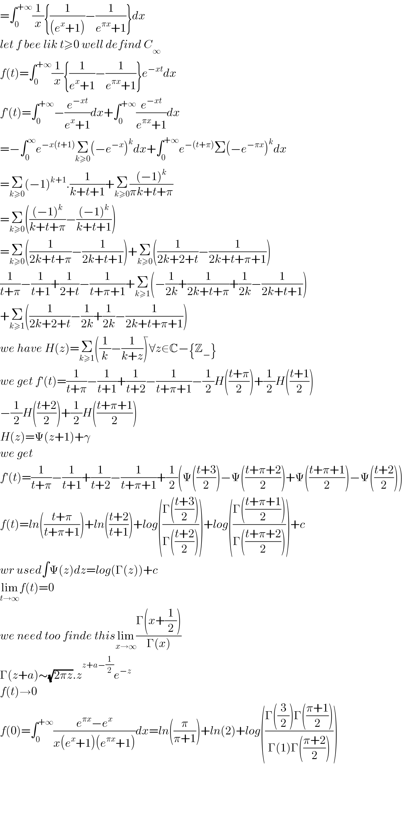 =∫_0 ^(+∞) (1/x){(1/((e^x +1)))−(1/(e^(πx) +1))}dx  let f bee lik t≥0 well defind C_∞   f(t)=∫_0 ^(+∞) (1/x){(1/(e^x +1))−(1/(e^(πx) +1))}e^(−xt) dx  f′(t)=∫_0 ^(+∞) −(e^(−xt) /(e^x +1))dx+∫_0 ^(+∞) (e^(−xt) /(e^(πx) +1))dx  =−∫_0 ^∞ e^(−x(t+1)) Σ_(k≥0) (−e^(−x) )^k dx+∫_0 ^(+∞) e^(−(t+π)) Σ(−e^(−πx) )^k dx  =Σ_(k≥0) (−1)^(k+1) .(1/(k+t+1))+Σ_(k≥0) (((−1)^k )/(πk+t+π))  =Σ_(k≥0) ((((−1)^k )/(k+t+π))−(((−1)^k )/(k+t+1)))  =Σ_(k≥0) ((1/(2k+t+π))−(1/(2k+t+1)))+Σ_(k≥0) ((1/(2k+2+t))−(1/(2k+t+π+1)))  (1/(t+π))−(1/(t+1))+(1/(2+t))−(1/(t+π+1))+Σ_(k≥1) (−(1/(2k))+(1/(2k+t+π))+(1/(2k))−(1/(2k+t+1)))  +Σ_(k≥1) ((1/(2k+2+t))−(1/(2k))+(1/(2k))−(1/(2k+t+π+1)))  we have H(z)=Σ_(k≥1) ((1/k)−(1/(k+z)))^  ∀z∈C−{Z_− }  we get f′(t)=(1/(t+π))−(1/(t+1))+(1/(t+2))−(1/(t+π+1))−(1/2)H(((t+π)/2))+(1/2)H(((t+1)/2))  −(1/2)H(((t+2)/2))+(1/2)H(((t+π+1)/2))  H(z)=Ψ(z+1)+γ  we get  f′(t)=(1/(t+π))−(1/(t+1))+(1/(t+2))−(1/(t+π+1))+(1/2)(Ψ(((t+3)/2))−Ψ(((t+π+2)/2))+Ψ(((t+π+1)/2))−Ψ(((t+2)/2)))  f(t)=ln(((t+π)/(t+π+1)))+ln(((t+2)/(t+1)))+log(((Γ(((t+3)/2)))/(Γ(((t+2)/2)))))+log(((Γ(((t+π+1)/2)))/(Γ(((t+π+2)/2)))))+c  wr used∫Ψ(z)dz=log(Γ(z))+c  lim_(t→∞) f(t)=0  we need too finde thislim_(x→∞) ((Γ(x+(1/2)))/(Γ(x)))  Γ(z+a)∼(√(2πz)).z^(z+a−(1/2)) e^(−z)   f(t)→0  f(0)=∫_0 ^(+∞) ((e^(πx) −e^x )/(x(e^x +1)(e^(πx) +1)))dx=ln((π/(π+1)))+ln(2)+log(((Γ((3/2))Γ(((π+1)/2)))/(Γ(1)Γ(((π+2)/2)))))        