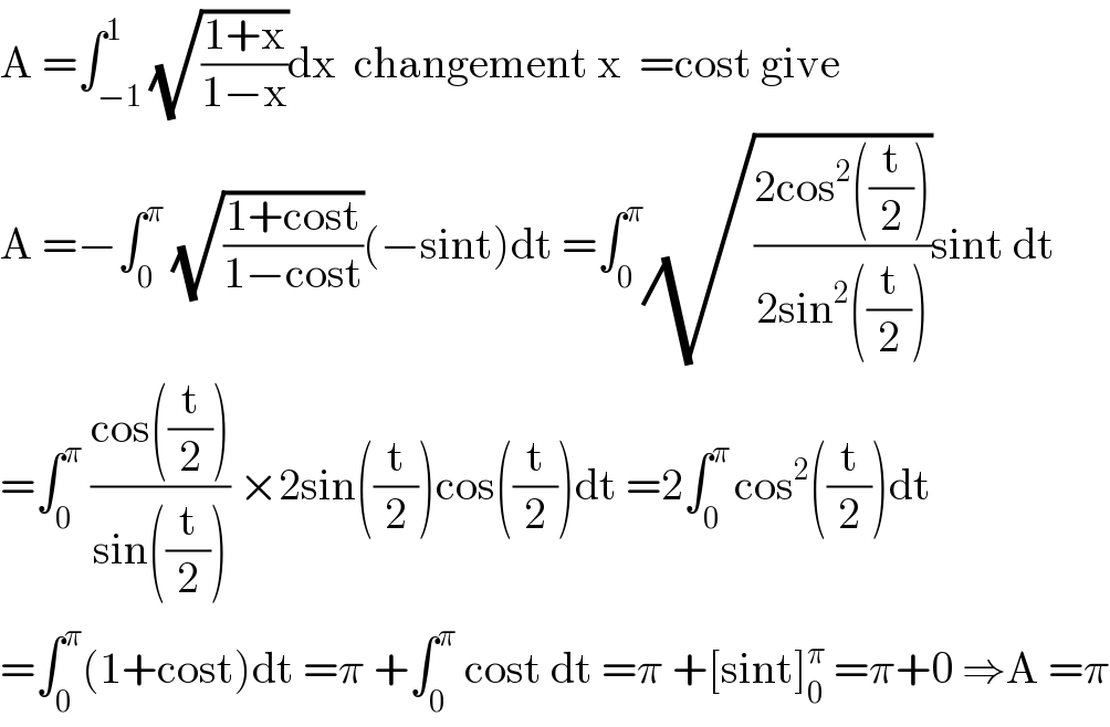 A =∫_(−1) ^1 (√((1+x)/(1−x)))dx  changement x  =cost give   A =−∫_0 ^π  (√((1+cost)/(1−cost)))(−sint)dt =∫_0 ^π (√((2cos^2 ((t/2)))/(2sin^2 ((t/2)))))sint dt  =∫_0 ^π  ((cos((t/2)))/(sin((t/2)))) ×2sin((t/2))cos((t/2))dt =2∫_0 ^(π ) cos^2 ((t/2))dt  =∫_0 ^π (1+cost)dt =π +∫_0 ^π  cost dt =π +[sint]_0 ^π  =π+0 ⇒A =π  