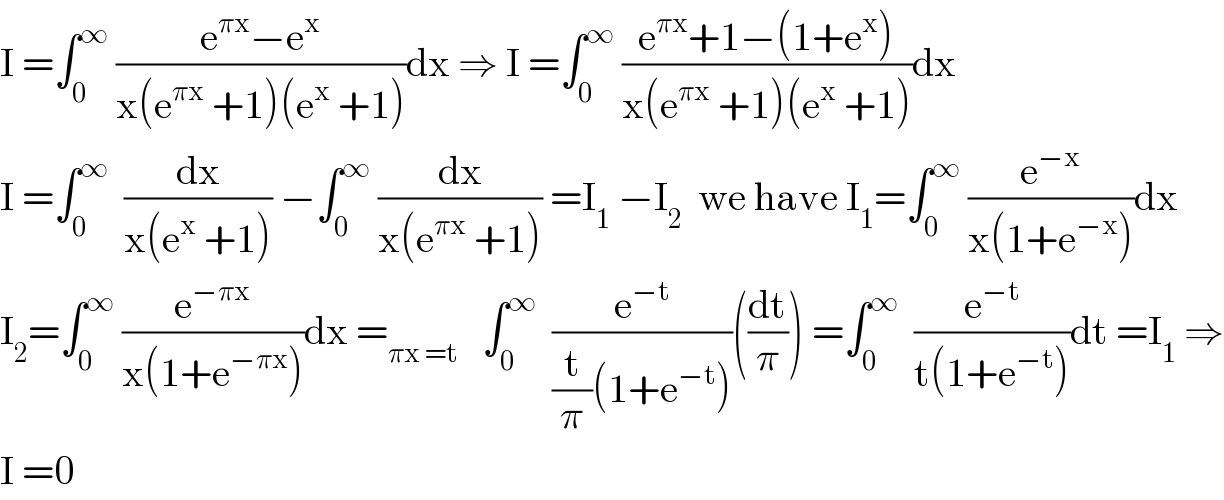 I =∫_0 ^∞  ((e^(πx) −e^x )/(x(e^(πx)  +1)(e^x  +1)))dx ⇒ I =∫_0 ^∞  ((e^(πx) +1−(1+e^x ))/(x(e^(πx)  +1)(e^x  +1)))dx  I =∫_0 ^∞   (dx/(x(e^x  +1))) −∫_0 ^∞  (dx/(x(e^(πx)  +1))) =I_1  −I_2   we have I_1 =∫_0 ^∞  (e^(−x) /(x(1+e^(−x) )))dx  I_2 =∫_0 ^∞  (e^(−πx) /(x(1+e^(−πx) )))dx =_(πx =t)    ∫_0 ^∞   (e^(−t) /((t/π)(1+e^(−t) )))((dt/π)) =∫_0 ^∞   (e^(−t) /(t(1+e^(−t) )))dt =I_1  ⇒  I =0  