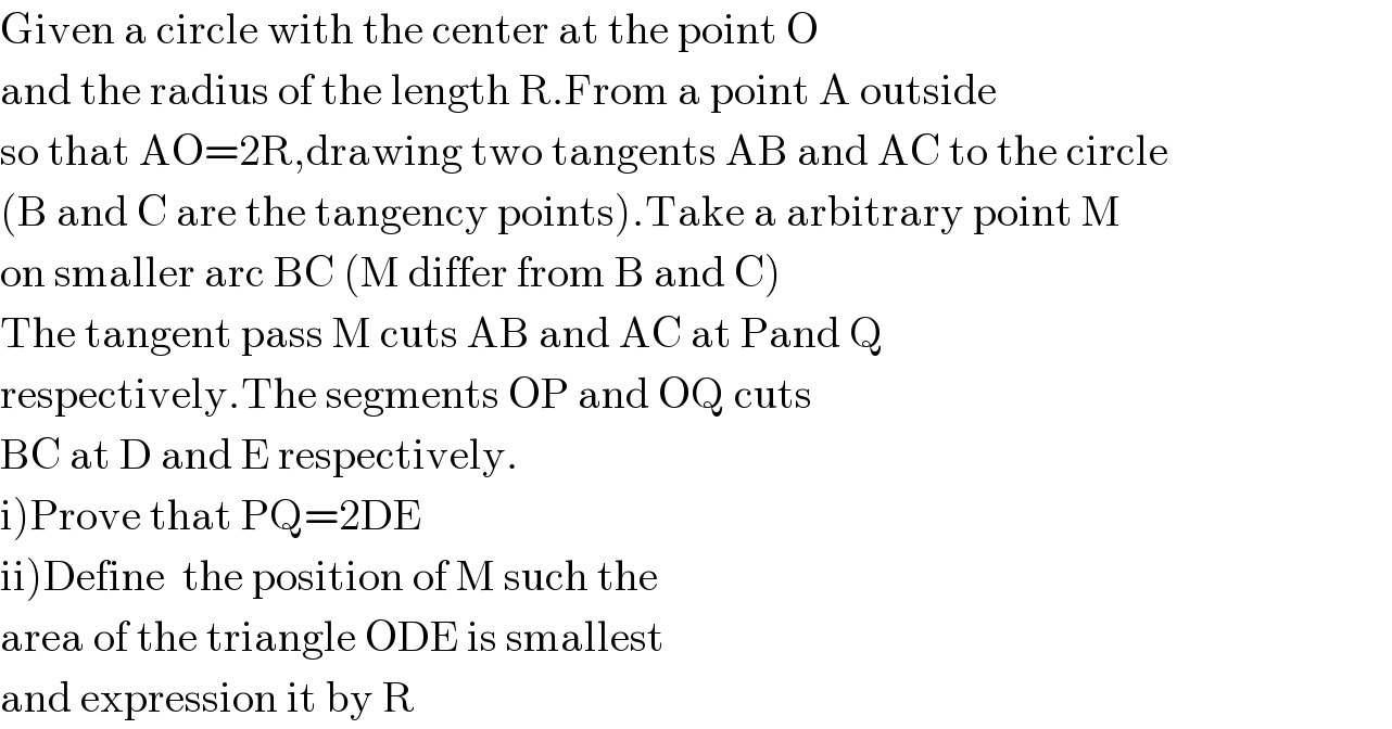 Given a circle with the center at the point O   and the radius of the length R.From a point A outside  so that AO=2R,drawing two tangents AB and AC to the circle  (B and C are the tangency points).Take a arbitrary point M  on smaller arc BC (M differ from B and C)  The tangent pass M cuts AB and AC at Pand Q  respectively.The segments OP and OQ cuts  BC at D and E respectively.  i)Prove that PQ=2DE  ii)Define  the position of M such the   area of the triangle ODE is smallest  and expression it by R  