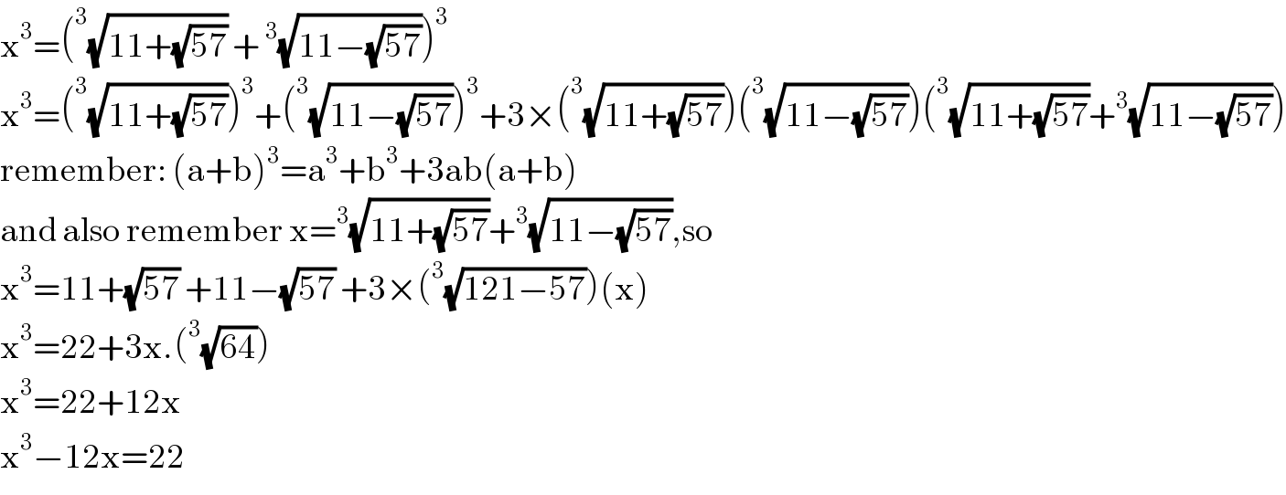 x^3 =(^3 (√(11+(√(57)))) + ^3 (√(11−(√(57)))))^3   x^3 =(^3 (√(11+(√(57)))))^3 +(^3 (√(11−(√(57)))))^3 +3×(^3 (√(11+(√(57)))))(^3 (√(11−(√(57)))))(^3 (√(11+(√(57))))+^3 (√(11−(√(57)))))  remember: (a+b)^3 =a^3 +b^3 +3ab(a+b)  and also remember x=^3 (√(11+(√(57))))+^3 (√(11−(√(57)))),so  x^3 =11+(√(57)) +11−(√(57)) +3×(^3 (√(121−57)))(x)  x^3 =22+3x.(^3 (√(64)))  x^3 =22+12x  x^3 −12x=22  