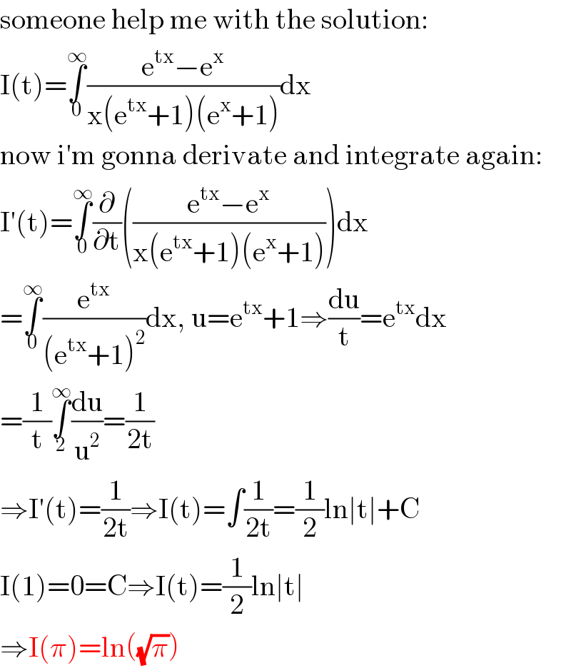 someone help me with the solution:  I(t)=∫_0 ^∞ ((e^(tx) −e^x )/(x(e^(tx) +1)(e^x +1)))dx  now i′m gonna derivate and integrate again:  I′(t)=∫_0 ^∞ (∂/∂t)(((e^(tx) −e^x )/(x(e^(tx) +1)(e^x +1))))dx  =∫_0 ^∞ (e^(tx) /((e^(tx) +1)^2 ))dx, u=e^(tx) +1⇒(du/t)=e^(tx) dx  =(1/t)∫_2 ^∞ (du/u^2 )=(1/(2t))  ⇒I′(t)=(1/(2t))⇒I(t)=∫(1/(2t))=(1/2)ln∣t∣+C  I(1)=0=C⇒I(t)=(1/2)ln∣t∣  ⇒I(π)=ln((√π))  