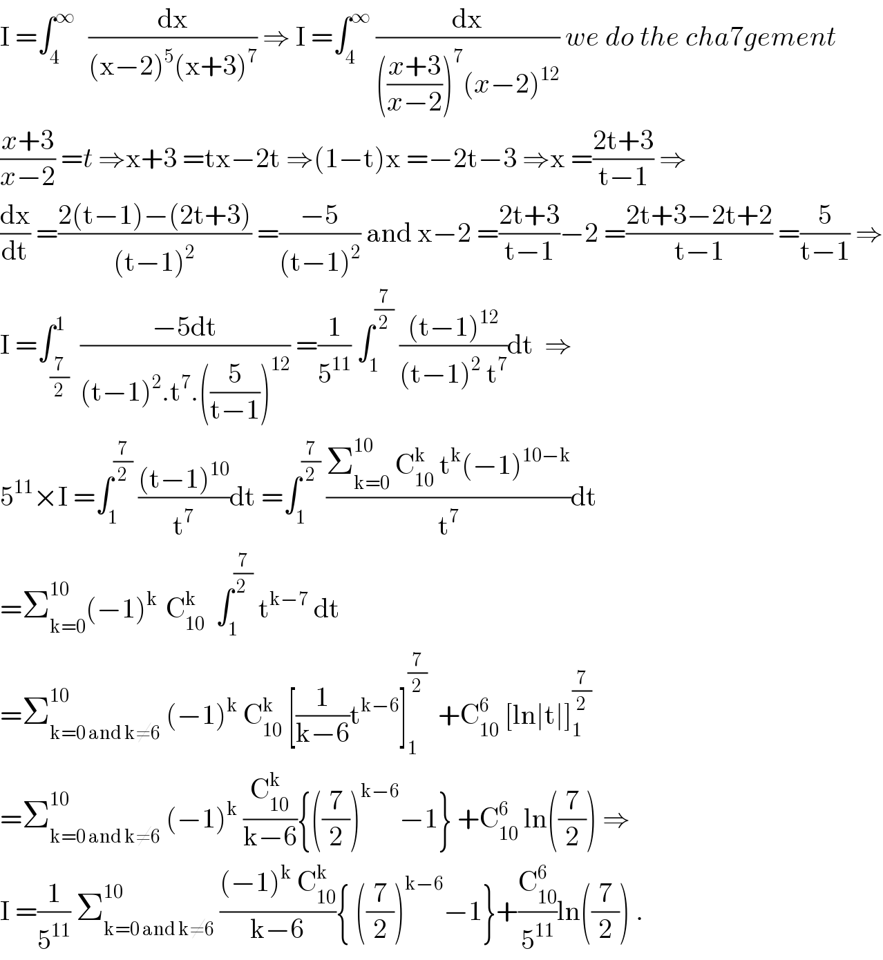 I =∫_4 ^(∞ )   (dx/((x−2)^5 (x+3)^7 )) ⇒ I =∫_4 ^∞  (dx/((((x+3)/(x−2)))^7 (x−2)^(12) )) we do the cha7gement  ((x+3)/(x−2)) =t ⇒x+3 =tx−2t ⇒(1−t)x =−2t−3 ⇒x =((2t+3)/(t−1)) ⇒  (dx/dt) =((2(t−1)−(2t+3))/((t−1)^2 )) =((−5)/((t−1)^2 )) and x−2 =((2t+3)/(t−1))−2 =((2t+3−2t+2)/(t−1)) =(5/(t−1)) ⇒  I =∫_(7/2) ^1  ((−5dt)/((t−1)^2 .t^7 .((5/(t−1)))^(12) )) =(1/5^(11) ) ∫_1 ^(7/2)  (((t−1)^(12) )/((t−1)^2  t^7 ))dt  ⇒  5^(11) ×I =∫_1 ^(7/2)  (((t−1)^(10) )/t^7 )dt =∫_1 ^(7/2)  ((Σ_(k=0) ^(10 )  C_(10) ^k  t^k (−1)^(10−k) )/t^7 )dt  =Σ_(k=0) ^(10) (−1)^(k )  C_(10) ^k   ∫_1 ^(7/(2 ))  t^(k−7)  dt  =Σ_(k=0 and k≠6) ^(10)  (−1)^k  C_(10) ^k  [(1/(k−6))t^(k−6) ]_1 ^(7/2)   +C_(10) ^6  [ln∣t∣]_1 ^(7/2)   =Σ_(k=0 and k≠6) ^(10)  (−1)^k  (C_(10) ^k /(k−6)){((7/2))^(k−6) −1} +C_(10) ^6  ln((7/2)) ⇒  I =(1/5^(11) ) Σ_(k=0 and k≠6) ^(10)  (((−1)^k  C_(10) ^k )/(k−6)){ ((7/2))^(k−6) −1}+(C_(10) ^6 /5^(11) )ln((7/2)) .  