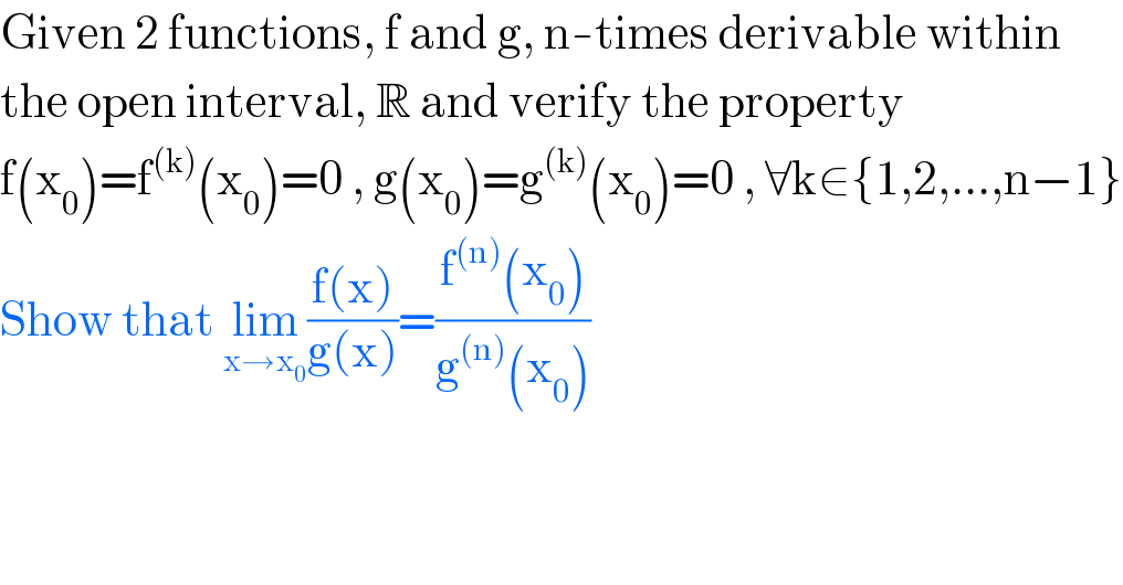 Given 2 functions, f and g, n-times derivable within  the open interval, R and verify the property  f(x_0 )=f^((k)) (x_0 )=0 , g(x_0 )=g^((k)) (x_0 )=0 , ∀k∈{1,2,...,n−1}  Show that lim_(x→x_0 ) ((f(x))/(g(x)))=((f^((n)) (x_0 ))/(g^((n)) (x_0 )))  