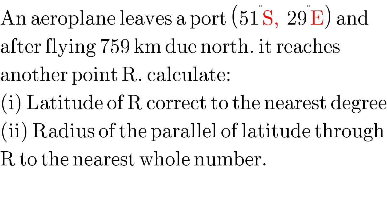 An aeroplane leaves a port (51^° S,  29^° E) and  after flying 759 km due north. it reaches  another point R. calculate:  (i) Latitude of R correct to the nearest degree  (ii) Radius of the parallel of latitude through  R to the nearest whole number.  