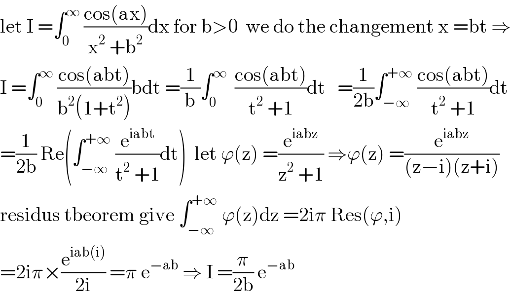 let I =∫_0 ^∞  ((cos(ax))/(x^2  +b^2 ))dx for b>0  we do the changement x =bt ⇒  I =∫_0 ^∞  ((cos(abt))/(b^2 (1+t^2 )))bdt =(1/b)∫_0 ^∞   ((cos(abt))/(t^2  +1))dt   =(1/(2b))∫_(−∞) ^(+∞)  ((cos(abt))/(t^2  +1))dt  =(1/(2b)) Re(∫_(−∞) ^(+∞)  (e^(iabt) /(t^2  +1))dt)  let ϕ(z) =(e^(iabz) /(z^2  +1)) ⇒ϕ(z) =(e^(iabz) /((z−i)(z+i)))  residus tbeorem give ∫_(−∞) ^(+∞)  ϕ(z)dz =2iπ Res(ϕ,i)  =2iπ×(e^(iab(i)) /(2i)) =π e^(−ab)  ⇒ I =(π/(2b)) e^(−ab)   