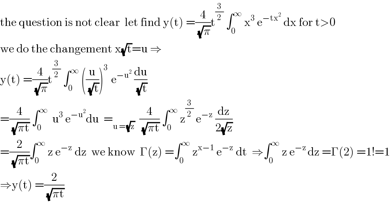 the question is not clear  let find y(t) =(4/(√π))t^(3/2)  ∫_0 ^∞  x^3  e^(−tx^2 )  dx for t>0  we do the changement x(√t)=u ⇒  y(t) =(4/(√π))t^(3/2)  ∫_0 ^∞  ((u/(√t)))^(3 )  e^(−u^2 )  (du/(√t))  =(4/(√(πt))) ∫_0 ^∞   u^3  e^(−u^2 ) du  =_(u = (√z))   (4/(√(πt))) ∫_0 ^∞  z^(3/2)  e^(−z)  (dz/(2(√z)))  =(2/(√(πt)))∫_0 ^∞  z e^(−z)  dz  we know  Γ(z) =∫_0 ^∞  z^(x−1)  e^(−z)  dt  ⇒∫_0 ^∞  z e^(−z ) dz =Γ(2) =1!=1  ⇒y(t) =(2/(√(πt)))  