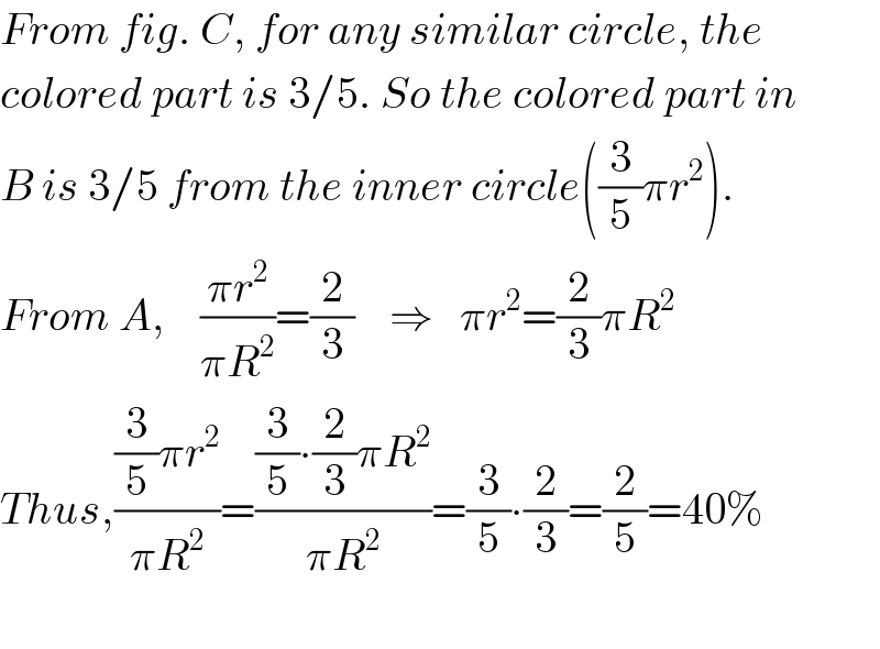 From fig. C, for any similar circle, the  colored part is 3/5. So the colored part in  B is 3/5 from the inner circle((3/5)πr^2 ).  From A,    ((πr^2 )/(πR^2 ))=(2/3)    ⇒   πr^2 =(2/3)πR^2   Thus,(((3/5)πr^2 )/(πR^2 ))=(((3/5)∙(2/3)πR^2 )/(πR^2 ))=(3/5)∙(2/3)=(2/5)=40%    