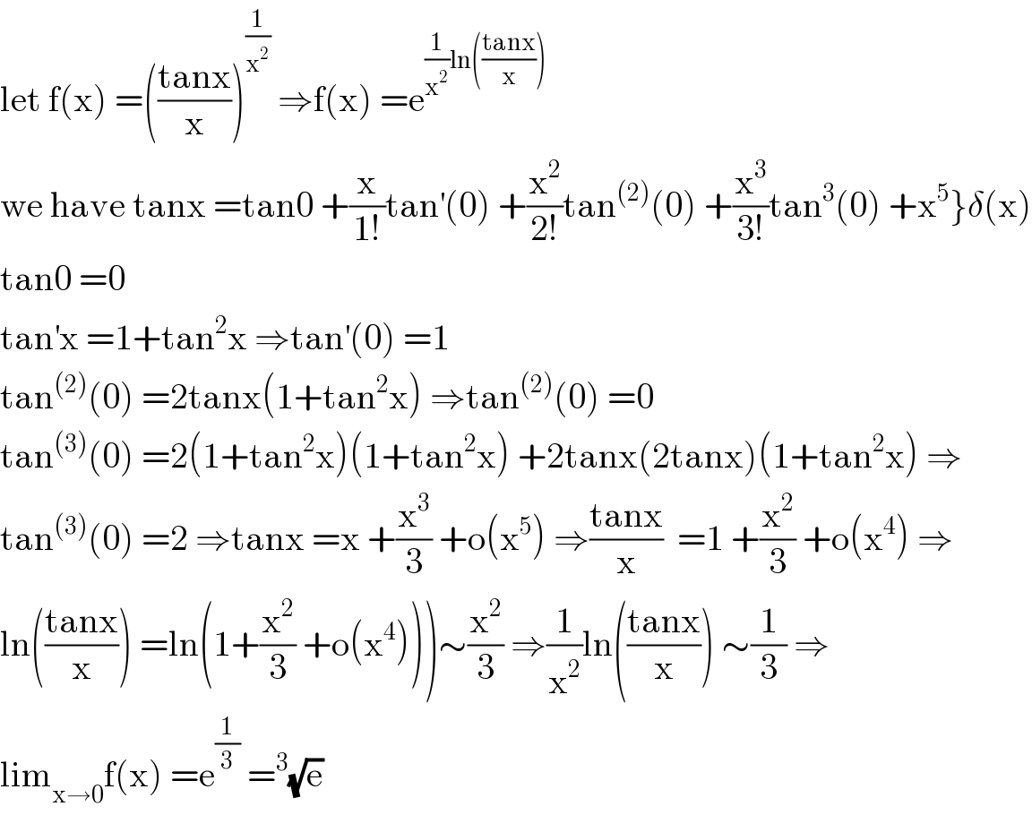 let f(x) =(((tanx)/x))^(1/x^2 )  ⇒f(x) =e^((1/x^2 )ln(((tanx)/x)))   we have tanx =tan0 +(x/(1!))tan^′ (0) +(x^2 /(2!))tan^((2)) (0) +(x^3 /(3!))tan^3 (0) +x^5 }δ(x)  tan0 =0  tan^′ x =1+tan^2 x ⇒tan^′ (0) =1  tan^((2)) (0) =2tanx(1+tan^2 x) ⇒tan^((2)) (0) =0  tan^((3)) (0) =2(1+tan^2 x)(1+tan^2 x) +2tanx(2tanx)(1+tan^2 x) ⇒  tan^((3)) (0) =2 ⇒tanx =x +(x^3 /3) +o(x^5 ) ⇒((tanx)/x)  =1 +(x^2 /3) +o(x^4 ) ⇒  ln(((tanx)/x)) =ln(1+(x^2 /3) +o(x^4 )))∼(x^2 /3) ⇒(1/x^2 )ln(((tanx)/x)) ∼(1/3) ⇒  lim_(x→0) f(x) =e^(1/3)  =^3 (√e)  