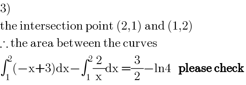 3)  the intersection point (2,1) and (1,2)  ∴ the area between the curves  ∫_1 ^2 (−x+3)dx−∫_1 ^2 (2/x)dx =(3/2)−ln4   please check  
