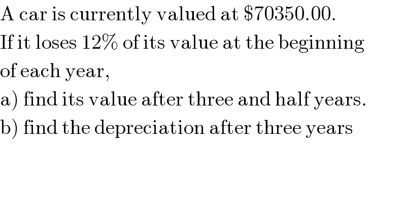 A car is currently valued at $70350.00.  If it loses 12% of its value at the beginning  of each year,  a) find its value after three and half years.  b) find the depreciation after three years  