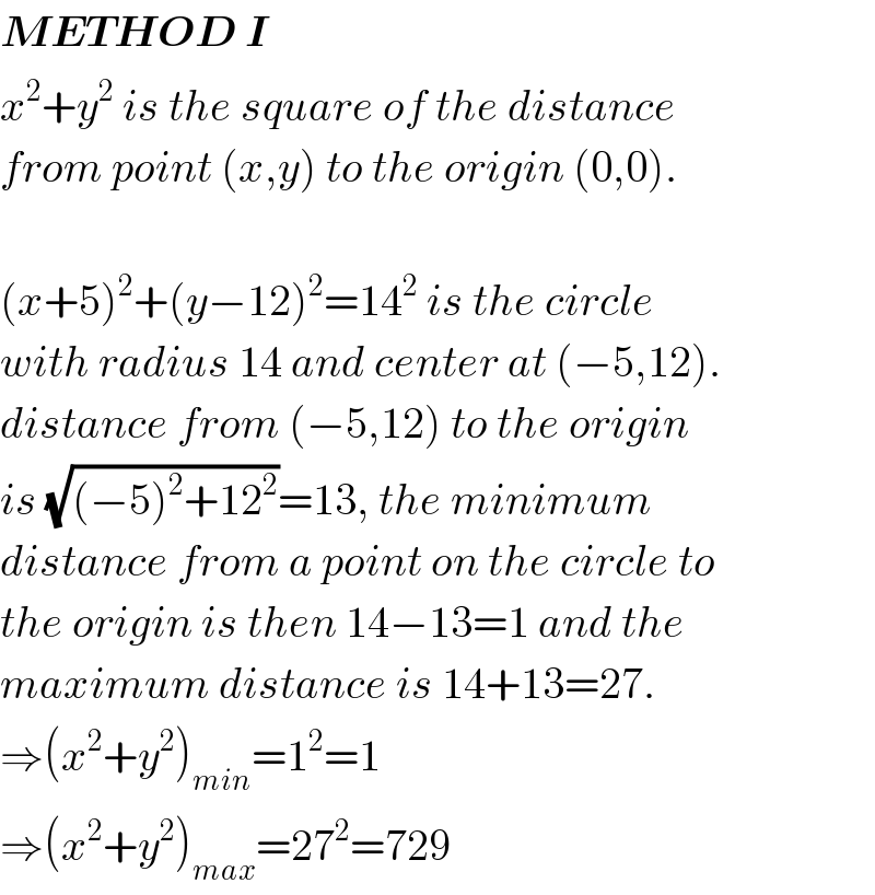 METHOD I  x^2 +y^2  is the square of the distance  from point (x,y) to the origin (0,0).    (x+5)^2 +(y−12)^2 =14^2  is the circle  with radius 14 and center at (−5,12).  distance from (−5,12) to the origin  is (√((−5)^2 +12^2 ))=13, the minimum  distance from a point on the circle to  the origin is then 14−13=1 and the   maximum distance is 14+13=27.  ⇒(x^2 +y^2 )_(min) =1^2 =1  ⇒(x^2 +y^2 )_(max) =27^2 =729  