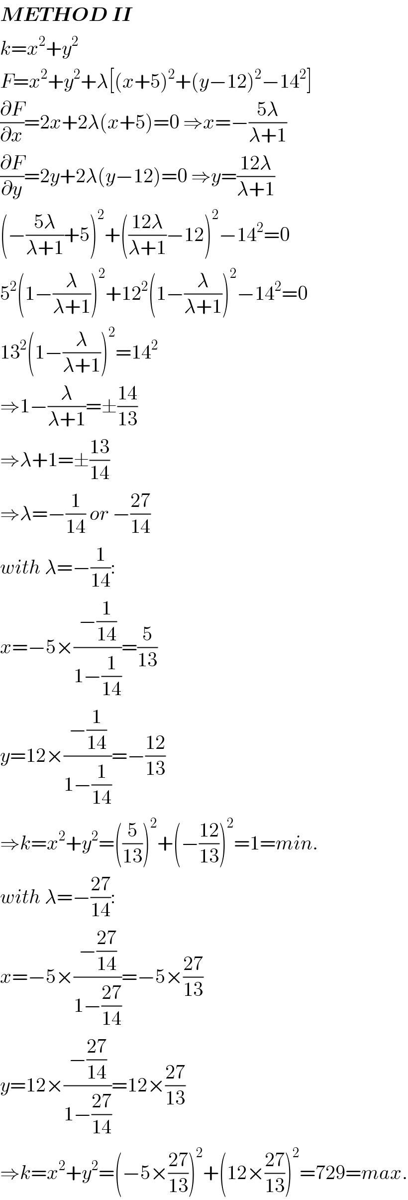 METHOD II  k=x^2 +y^2   F=x^2 +y^2 +λ[(x+5)^2 +(y−12)^2 −14^2 ]  (∂F/∂x)=2x+2λ(x+5)=0 ⇒x=−((5λ)/(λ+1))  (∂F/∂y)=2y+2λ(y−12)=0 ⇒y=((12λ)/(λ+1))  (−((5λ)/(λ+1))+5)^2 +(((12λ)/(λ+1))−12)^2 −14^2 =0  5^2 (1−(λ/(λ+1)))^2 +12^2 (1−(λ/(λ+1)))^2 −14^2 =0  13^2 (1−(λ/(λ+1)))^2 =14^2   ⇒1−(λ/(λ+1))=±((14)/(13))  ⇒λ+1=±((13)/(14))  ⇒λ=−(1/(14)) or −((27)/(14))  with λ=−(1/(14)):  x=−5×((−(1/(14)))/(1−(1/(14))))=(5/(13))  y=12×((−(1/(14)))/(1−(1/(14))))=−((12)/(13))  ⇒k=x^2 +y^2 =((5/(13)))^2 +(−((12)/(13)))^2 =1=min.  with λ=−((27)/(14)):  x=−5×((−((27)/(14)))/(1−((27)/(14))))=−5×((27)/(13))  y=12×((−((27)/(14)))/(1−((27)/(14))))=12×((27)/(13))  ⇒k=x^2 +y^2 =(−5×((27)/(13)))^2 +(12×((27)/(13)))^2 =729=max.  