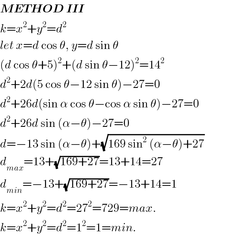 METHOD III  k=x^2 +y^2 =d^2   let x=d cos θ, y=d sin θ  (d cos θ+5)^2 +(d sin θ−12)^2 =14^2   d^2 +2d(5 cos θ−12 sin θ)−27=0  d^2 +26d(sin α cos θ−cos α sin θ)−27=0  d^2 +26d sin (α−θ)−27=0  d=−13 sin (α−θ)+(√(169 sin^2  (α−θ)+27))  d_(max) =13+(√(169+27))=13+14=27  d_(min) =−13+(√(169+27))=−13+14=1  k=x^2 +y^2 =d^2 =27^2 =729=max.  k=x^2 +y^2 =d^2 =1^2 =1=min.  
