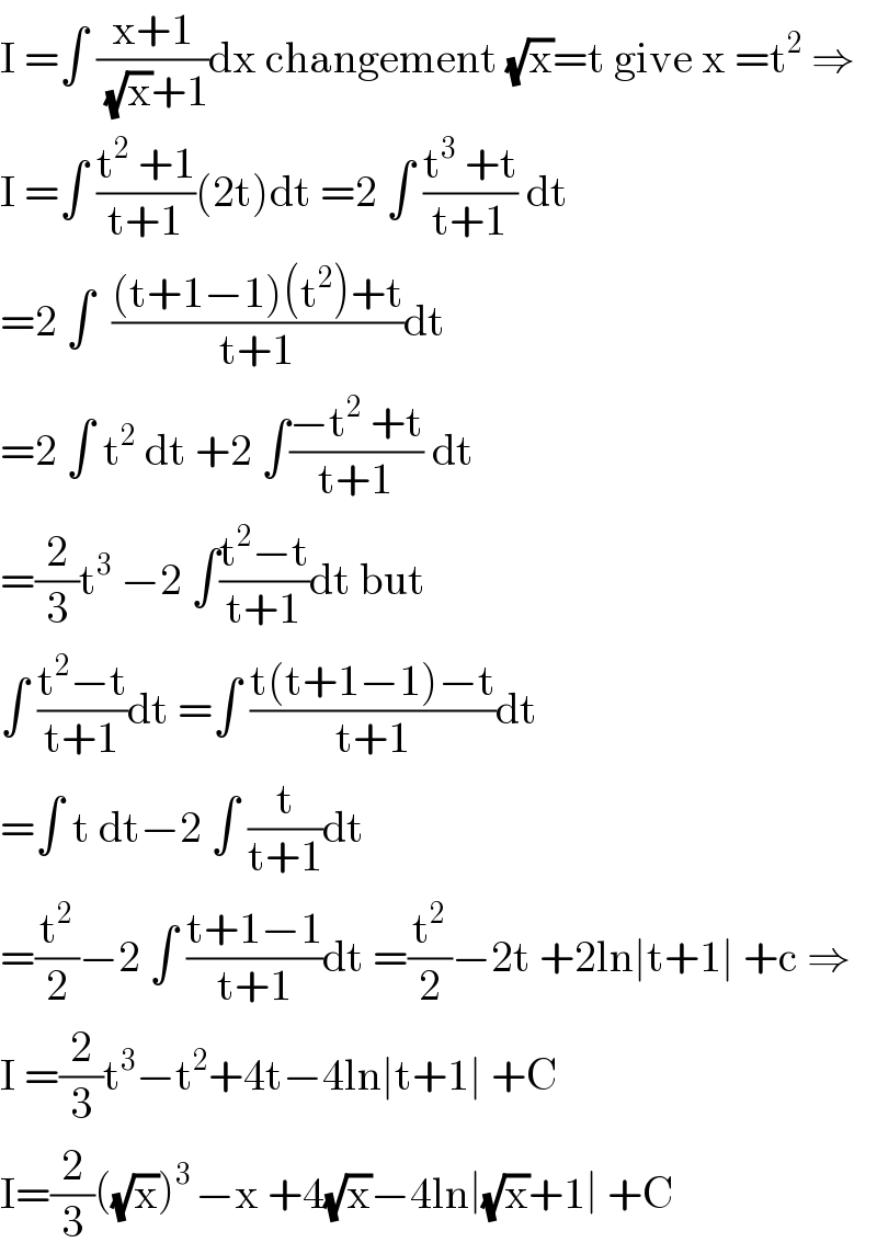 I =∫ ((x+1)/((√x)+1))dx changement (√x)=t give x =t^2  ⇒  I =∫ ((t^2  +1)/(t+1))(2t)dt =2 ∫ ((t^3  +t)/(t+1)) dt  =2 ∫  (((t+1−1)(t^2 )+t)/(t+1))dt  =2 ∫ t^2  dt +2 ∫((−t^2  +t)/(t+1)) dt  =(2/3)t^3  −2 ∫((t^2 −t)/(t+1))dt but  ∫ ((t^2 −t)/(t+1))dt =∫ ((t(t+1−1)−t)/(t+1))dt  =∫ t dt−2 ∫ (t/(t+1))dt  =(t^2 /2)−2 ∫ ((t+1−1)/(t+1))dt =(t^2 /2)−2t +2ln∣t+1∣ +c ⇒  I =(2/3)t^3 −t^2 +4t−4ln∣t+1∣ +C  I=(2/3)((√x))^(3 ) −x +4(√x)−4ln∣(√x)+1∣ +C  