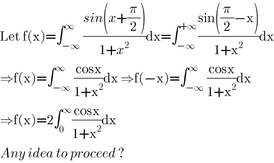 Let f(x)=∫_(−∞) ^∞ ((sin(x+(π/2)))/(1+x^2 ))dx=∫_(−∞) ^(+∞) ((sin((π/2)−x))/(1+x^2 ))dx  ⇒f(x)=∫_(−∞) ^∞ ((cosx)/(1+x^2 ))dx ⇒f(−x)=∫_(−∞) ^∞ ((cosx)/(1+x^2 ))dx  ⇒f(x)=2∫_0 ^∞ ((cosx)/(1+x^2 ))dx  Any idea to proceed ?  