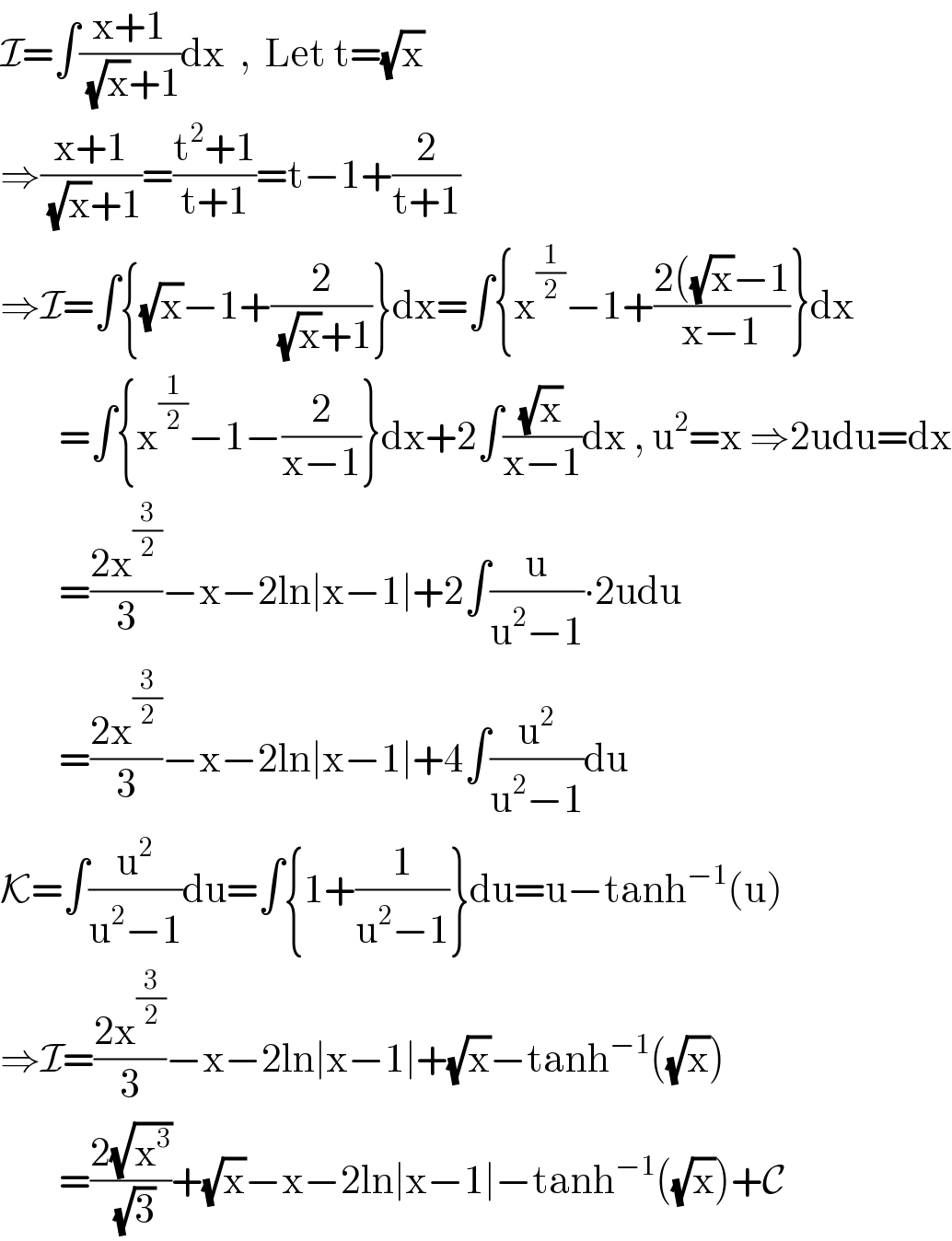 I=∫((x+1)/((√x)+1))dx  ,  Let t=(√x)  ⇒((x+1)/((√x)+1))=((t^2 +1)/(t+1))=t−1+(2/(t+1))  ⇒I=∫{(√x)−1+(2/((√x)+1))}dx=∫{x^(1/2) −1+((2((√x)−1)/(x−1))}dx          =∫{x^(1/2) −1−(2/(x−1))}dx+2∫((√x)/(x−1))dx , u^2 =x ⇒2udu=dx          =((2x^(3/2) )/3)−x−2ln∣x−1∣+2∫(u/(u^2 −1))∙2udu          =((2x^(3/2) )/3)−x−2ln∣x−1∣+4∫(u^2 /(u^2 −1))du  K=∫(u^2 /(u^2 −1))du=∫{1+(1/(u^2 −1))}du=u−tanh^(−1) (u)  ⇒I=((2x^(3/2) )/3)−x−2ln∣x−1∣+(√x)−tanh^(−1) ((√x))          =((2(√x^3 ))/(√3))+(√x)−x−2ln∣x−1∣−tanh^(−1) ((√x))+C  