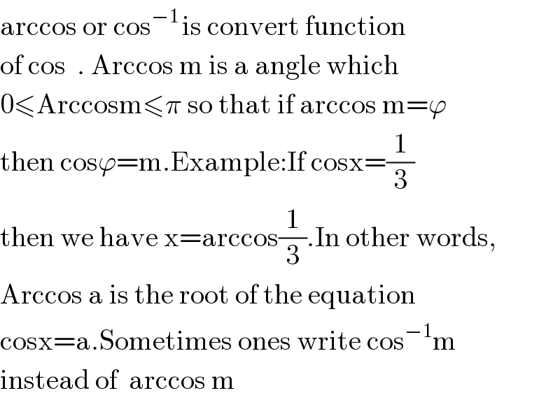 arccos or cos^(−1 ) is convert function  of cos  . Arccos m is a angle which   0≤Arccosm≤π so that if arccos m=ϕ  then cosϕ=m.Example:If cosx=(1/3)  then we have x=arccos(1/3).In other words,  Arccos a is the root of the equation  cosx=a.Sometimes ones write cos^(−1) m  instead of  arccos m  