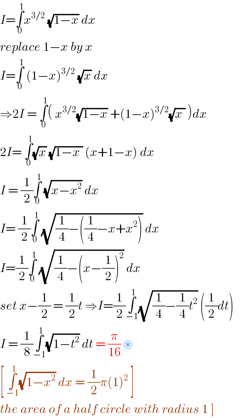 I=âˆ«_0 ^1 x^(3/2)  (âˆš(1âˆ’x)) dx   replace 1âˆ’x by x   I=âˆ«_0 ^1  (1âˆ’x)^(3/2)  (âˆšx) dx   â‡’2I = âˆ«_0 ^1 ( x^(3/2) (âˆš(1âˆ’x)) +(1âˆ’x)^(3/2) (âˆš(x )) )dx  2I= âˆ«_0 ^1 (âˆšx) (âˆš(1âˆ’x )) (x+1âˆ’x) dx   I = (1/2)âˆ«_0 ^1  (âˆš(xâˆ’x^2 )) dx   I= (1/2)âˆ«_0 ^1  (âˆš((1/4)âˆ’((1/4)âˆ’x+x^2 ))) dx  I=(1/2)âˆ«_0 ^1  (âˆš((1/4)âˆ’(xâˆ’(1/2))^2 )) dx   set xâˆ’(1/2) = (1/2)t â‡’I=(1/2)âˆ«_(âˆ’1) ^1 (âˆš((1/4)âˆ’(1/4)t^2 )) ((1/2)dt)  I = (1/8)âˆ«_(âˆ’1) ^1 (âˆš(1âˆ’t^2 )) dt = (Ï€/(16)) âŠ›  [ âˆ«_(âˆ’1) ^1 (âˆš(1âˆ’x^2 )) dx = (1/2)Ï€(1)^2  ]   the area of a half circle with radius 1 ]  