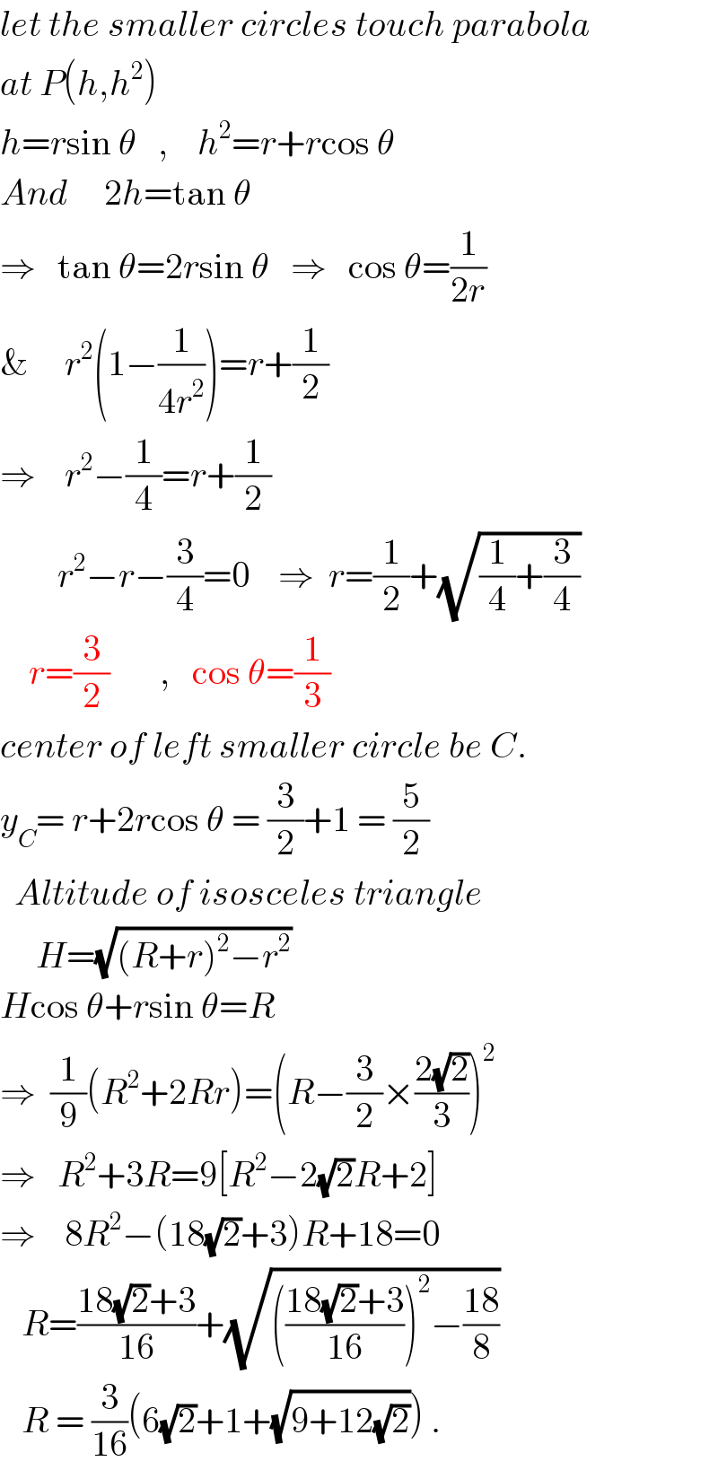 let the smaller circles touch parabola  at P(h,h^2 )  h=rsin θ   ,    h^2 =r+rcos θ  And     2h=tan θ  ⇒   tan θ=2rsin θ   ⇒   cos θ=(1/(2r))  &     r^2 (1−(1/(4r^2 )))=r+(1/2)  ⇒    r^2 −(1/4)=r+(1/2)          r^2 −r−(3/4)=0    ⇒  r=(1/2)+(√((1/4)+(3/4)))      r=(3/2)       ,   cos θ=(1/3)  center of left smaller circle be C.  y_C = r+2rcos θ = (3/2)+1 = (5/2)    Altitude of isosceles triangle       H=(√((R+r)^2 −r^2 ))  Hcos θ+rsin θ=R  ⇒  (1/9)(R^2 +2Rr)=(R−(3/2)×((2(√2))/3))^2   ⇒   R^2 +3R=9[R^2 −2(√2)R+2]  ⇒    8R^2 −(18(√2)+3)R+18=0     R=((18(√2)+3)/(16))+(√((((18(√2)+3)/(16)))^2 −((18)/8)))     R = (3/(16))(6(√2)+1+(√(9+12(√2)))) .  