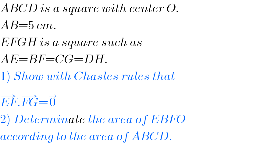 ABCD is a square with center O.  AB=5 cm.  EFGH is a square such as   AE=BF=CG=DH.  1) Show with Chasles rules that  EF^(→) .FG^(→) =0^→   2) Determinate the area of EBFO  according to the area of ABCD.  
