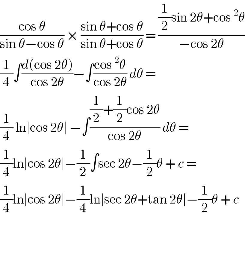 ((cos θ)/(sin θ−cos θ)) × ((sin θ+cos θ)/(sin θ+cos θ)) = (((1/2)sin 2θ+cos ^2 θ)/(−cos 2θ))  (1/4)∫((d(cos 2θ))/(cos 2θ))−∫((cos ^2 θ)/(cos 2θ)) dθ =   (1/4) ln∣cos 2θ∣ −∫(((1/2)+(1/2)cos 2θ)/(cos 2θ)) dθ =  (1/4)ln∣cos 2θ∣−(1/2)∫sec 2θ−(1/2)θ + c =  (1/4)ln∣cos 2θ∣−(1/4)ln∣sec 2θ+tan 2θ∣−(1/2)θ + c      