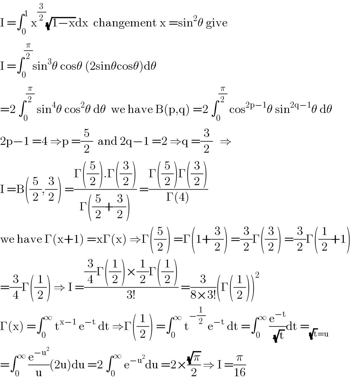 I =∫_0 ^1  x^(3/2) (√(1−x))dx  changement x =sin^2 θ give  I =∫_0 ^(π/2) sin^3 θ cosθ (2sinθcosθ)dθ  =2 ∫_0 ^(π/2)  sin^4 θ cos^2 θ dθ  we have B(p,q) =2 ∫_0 ^(π/2)  cos^(2p−1) θ sin^(2q−1) θ dθ  2p−1 =4 ⇒p =(5/2)  and 2q−1 =2 ⇒q =(3/2)   ⇒  I =B((5/2),(3/2)) =((Γ((5/2)).Γ((3/2)))/(Γ((5/2)+(3/2)))) =((Γ((5/2))Γ((3/2)))/(Γ(4)))  we have Γ(x+1) =xΓ(x) ⇒Γ((5/2)) =Γ(1+(3/2)) =(3/2)Γ((3/2)) =(3/2)Γ((1/2)+1)  =(3/4)Γ((1/2)) ⇒ I =(((3/4)Γ((1/2))×(1/2)Γ((1/2)))/(3!)) =(3/(8×3!))(Γ((1/2)))^2   Γ(x) =∫_0 ^∞  t^(x−1)  e^(−t)  dt ⇒Γ((1/2)) =∫_0 ^∞  t^(−(1/2))  e^(−t)  dt =∫_0 ^∞  (e^(−t) /(√t))dt =_((√t)=u)   =∫_0 ^∞  (e^(−u^2 ) /u)(2u)du =2 ∫_0 ^∞  e^(−u^2 ) du =2×((√π)/2) ⇒ I =(π/(16))  