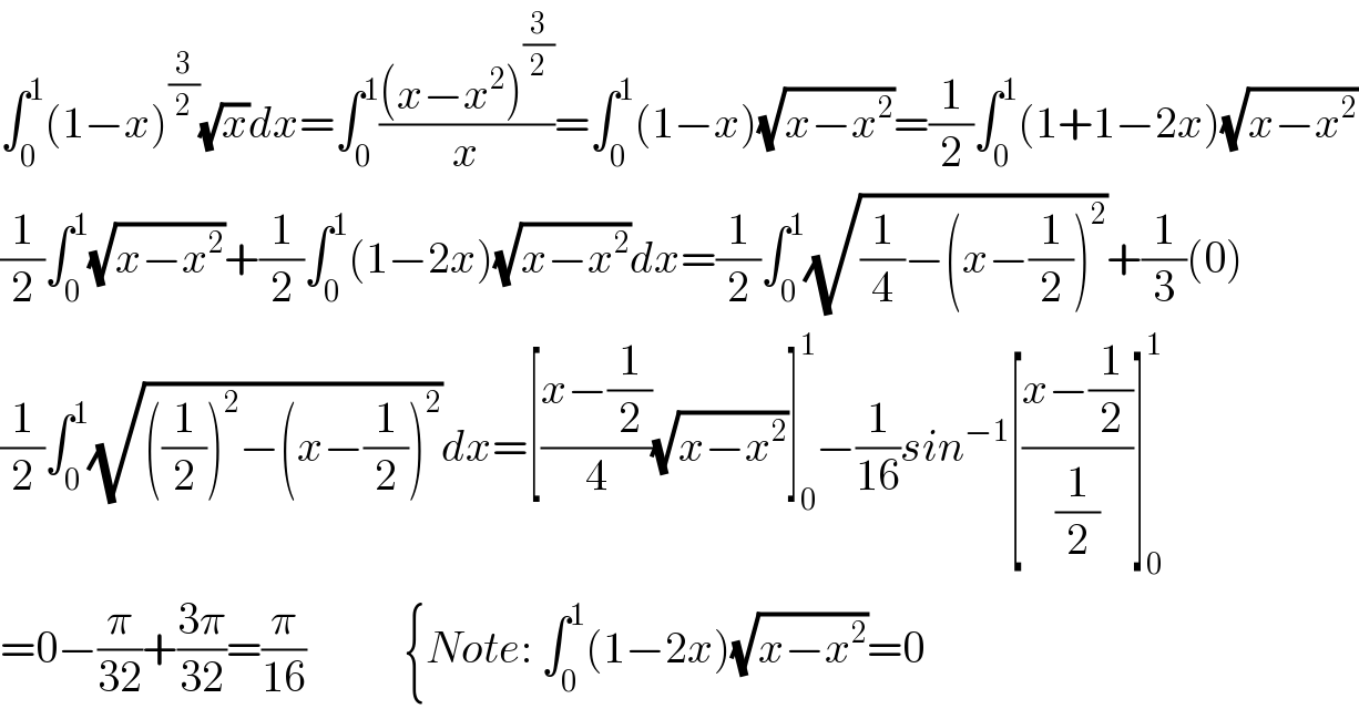 ∫_0 ^1 (1−x)^(3/2) (√x)dx=∫_0 ^1 (((x−x^2 )^(3/2) )/x)=∫_0 ^1 (1−x)(√(x−x^2 ))=(1/2)∫_0 ^1 (1+1−2x)(√(x−x^2 ))  (1/2)∫_0 ^1 (√(x−x^2 ))+(1/2)∫_0 ^1 (1−2x)(√(x−x^2 ))dx=(1/2)∫_0 ^1 (√((1/4)−(x−(1/2))^2 ))+(1/3)(0)  (1/2)∫_0 ^1 (√(((1/2))^2 −(x−(1/2))^2 ))dx=[((x−(1/2))/4)(√(x−x^2 ))]_0 ^1 −(1/(16))sin^(−1) [((x−(1/2))/(1/2))]_0 ^1   =0−(π/(32))+((3π)/(32))=(π/(16))           {Note: ∫_0 ^1 (1−2x)(√(x−x^2 ))=0  