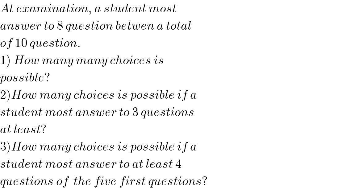 At examination, a student most  answer to 8 question betwen a total  of 10 question.  1) How many many choices is   possible?  2)How many choices is possible if a  student most answer to 3 questions  at least?  3)How many choices is possible if a  student most answer to at least 4  questions of  the five first questions?  
