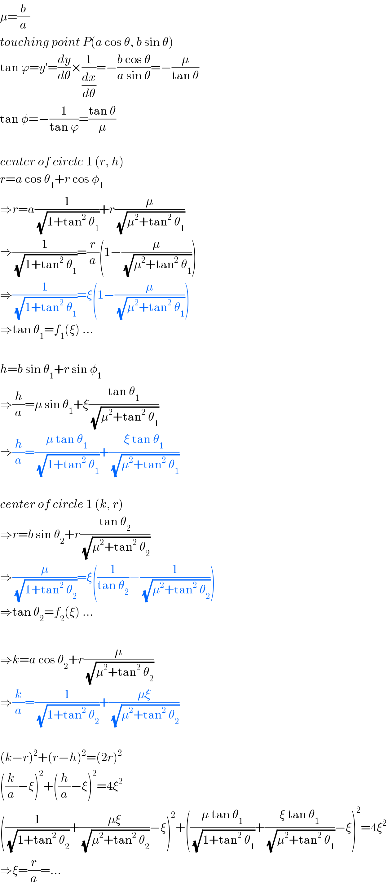 μ=(b/a)  touching point P(a cos θ, b sin θ)  tan ϕ=y′=(dy/dθ)×(1/(dx/dθ))=−((b cos θ)/(a sin θ))=−(μ/(tan θ))  tan φ=−(1/(tan ϕ))=((tan θ)/μ)    center of circle 1 (r, h)  r=a cos θ_1 +r cos φ_1   ⇒r=a(1/(√(1+tan^2  θ_1 )))+r(μ/(√(μ^2 +tan^2  θ_1 )))  ⇒(1/(√(1+tan^2  θ_1 )))=(r/a)(1−(μ/(√(μ^2 +tan^2  θ_1 ))))  ⇒(1/(√(1+tan^2  θ_1 )))=ξ(1−(μ/(√(μ^2 +tan^2  θ_1 ))))  ⇒tan θ_1 =f_1 (ξ) ...    h=b sin θ_1 +r sin φ_1   ⇒(h/a)=μ sin θ_1 +ξ((tan θ_1 )/(√(μ^2 +tan^2  θ_1 )))  ⇒(h/a)=((μ tan θ_1 )/(√(1+tan^2  θ_1 )))+((ξ tan θ_1 )/(√(μ^2 +tan^2  θ_1 )))    center of circle 1 (k, r)  ⇒r=b sin θ_2 +r((tan θ_2 )/(√(μ^2 +tan^2  θ_2 )))  ⇒(μ/(√(1+tan^2  θ_2 )))=ξ((1/(tan θ_2 ))−(1/(√(μ^2 +tan^2  θ_2 ))))  ⇒tan θ_2 =f_2 (ξ) ...    ⇒k=a cos θ_2 +r(μ/(√(μ^2 +tan^2  θ_2 )))  ⇒(k/a)=(1/(√(1+tan^2  θ_2 )))+((μξ)/(√(μ^2 +tan^2  θ_2 )))    (k−r)^2 +(r−h)^2 =(2r)^2   ((k/a)−ξ)^2 +((h/a)−ξ)^2 =4ξ^2   ((1/(√(1+tan^2  θ_2 )))+((μξ)/(√(μ^2 +tan^2  θ_2 )))−ξ)^2 +(((μ tan θ_1 )/(√(1+tan^2  θ_1 )))+((ξ tan θ_1 )/(√(μ^2 +tan^2  θ_1 )))−ξ)^2 =4ξ^2   ⇒ξ=(r/a)=...  