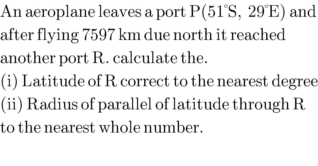 An aeroplane leaves a port P(51°S,  29°E) and  after flying 7597 km due north it reached   another port R. calculate the.  (i) Latitude of R correct to the nearest degree  (ii) Radius of parallel of latitude through R  to the nearest whole number.  