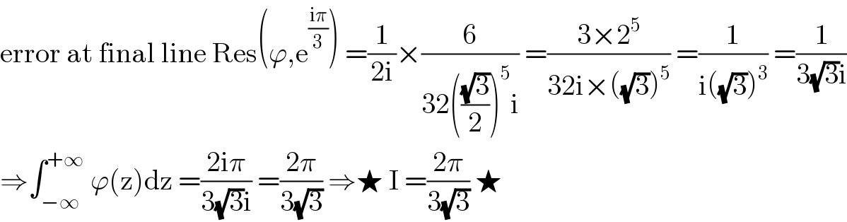 error at final line Res(ϕ,e^((iπ)/3) ) =(1/(2i))×(6/(32(((√3)/2))^5 i)) =((3×2^5 )/(32i×((√3))^5 )) =(1/(i((√3))^3 )) =(1/(3(√3)i))  ⇒∫_(−∞) ^(+∞)  ϕ(z)dz =((2iπ)/(3(√3)i)) =((2π)/(3(√3))) ⇒★ I =((2π)/(3(√3))) ★  