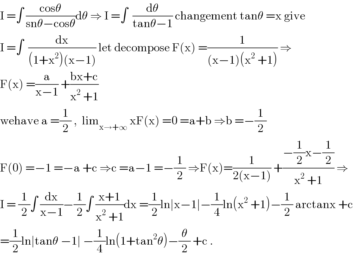 I =∫ ((cosθ)/(snθ−cosθ))dθ ⇒ I =∫  (dθ/(tanθ−1)) changement tanθ =x give  I =∫  (dx/((1+x^2 )(x−1))) let decompose F(x) =(1/((x−1)(x^2  +1))) ⇒  F(x) =(a/(x−1)) +((bx+c)/(x^2  +1))  wehave a =(1/2) ,  lim_(x→+∞)  xF(x) =0 =a+b ⇒b =−(1/2)  F(0) =−1 =−a +c ⇒c =a−1 =−(1/2) ⇒F(x)=(1/(2(x−1))) +((−(1/2)x−(1/2))/(x^2  +1)) ⇒  I = (1/2)∫ (dx/(x−1))−(1/2)∫ ((x+1)/(x^2  +1))dx =(1/2)ln∣x−1∣−(1/4)ln(x^2  +1)−(1/2) arctanx +c  =(1/2)ln∣tanθ −1∣ −(1/4)ln(1+tan^2 θ)−(θ/2) +c .  