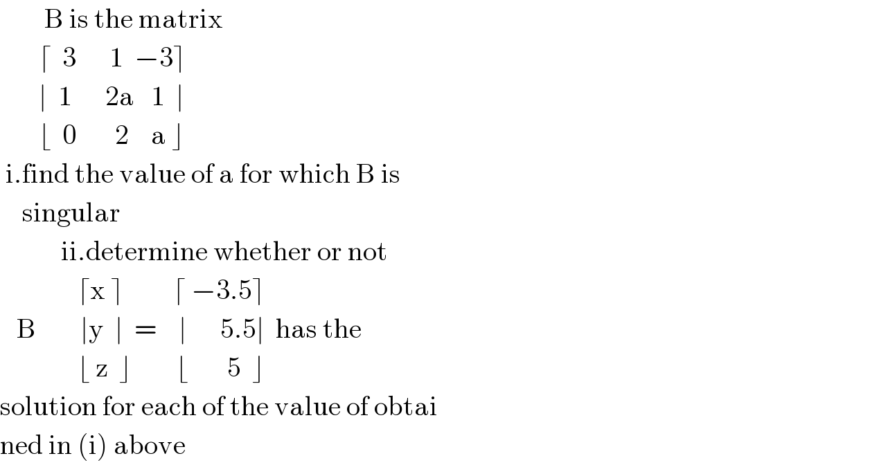         B is the matrix          ⌈  3      1  −3⌉         ∣  1      2a   1  ∣         ⌊  0       2    a ⌋   i.find the value of a for which B is       singular             ii.determine whether or not                 ⌈x ⌉         ⌈ −3.5⌉     B        ∣y  ∣  =    ∣      5.5∣  has the                 ⌊ z  ⌋        ⌊       5  ⌋  solution for each of the value of obtai  ned in (i) above  