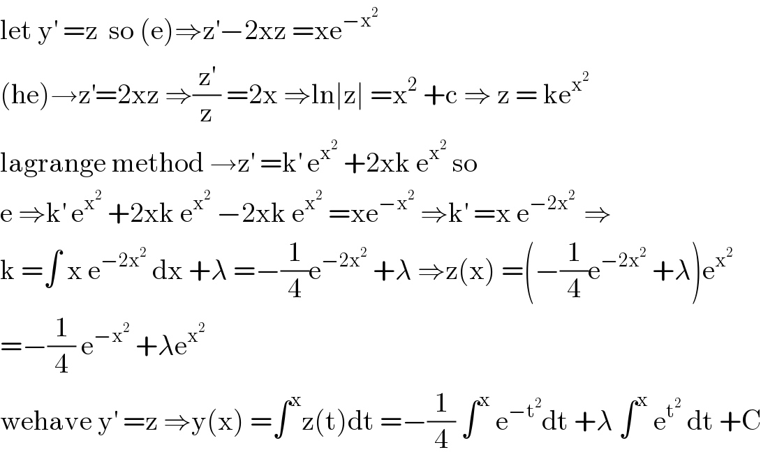 let y^′  =z  so (e)⇒z^′ −2xz =xe^(−x^2 )   (he)→z^′ =2xz ⇒(z^′ /z) =2x ⇒ln∣z∣ =x^2  +c ⇒ z = ke^x^2    lagrange method →z^′  =k^′  e^x^2   +2xk e^x^2   so  e ⇒k^′  e^x^2   +2xk e^x^2   −2xk e^x^2   =xe^(−x^2 )  ⇒k^′  =x e^(−2x^2  )  ⇒  k =∫ x e^(−2x^2 )  dx +λ =−(1/4)e^(−2x^2 )  +λ ⇒z(x) =(−(1/4)e^(−2x^2 )  +λ)e^x^2    =−(1/4) e^(−x^2 )  +λe^x^2    wehave y^′  =z ⇒y(x) =∫^x z(t)dt =−(1/4) ∫^x  e^(−t^2 ) dt +λ ∫^x  e^t^2   dt +C  