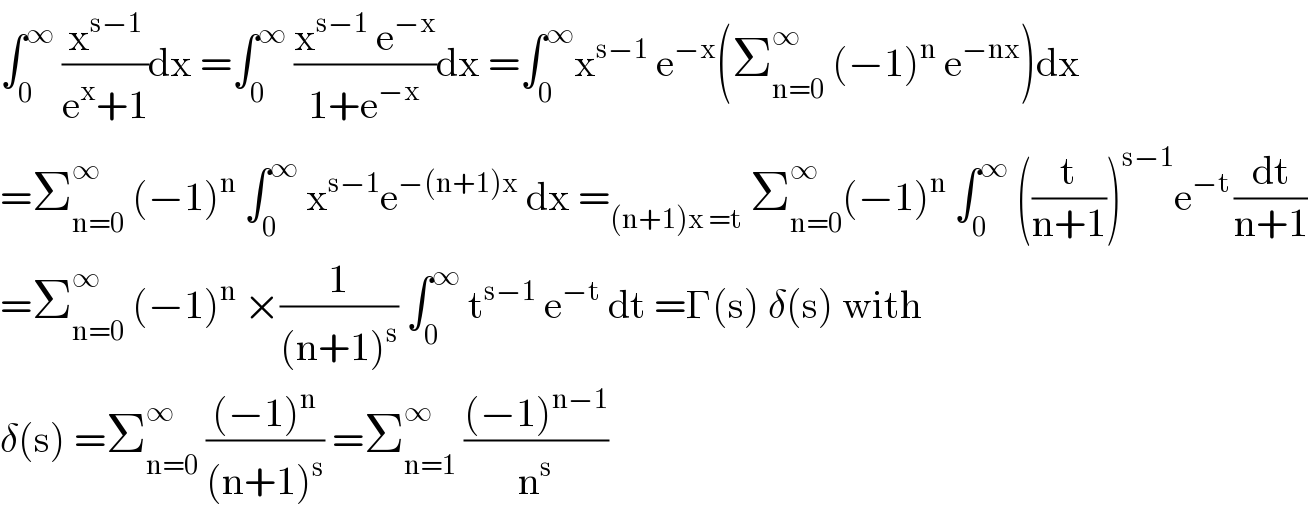 ∫_0 ^∞  (x^(s−1) /(e^x +1))dx =∫_0 ^∞  ((x^(s−1)  e^(−x) )/(1+e^(−x) ))dx =∫_0 ^∞ x^(s−1)  e^(−x) (Σ_(n=0) ^∞  (−1)^n  e^(−nx) )dx  =Σ_(n=0) ^∞  (−1)^n  ∫_0 ^∞  x^(s−1) e^(−(n+1)x)  dx =_((n+1)x =t)  Σ_(n=0) ^(∞ ) (−1)^n  ∫_0 ^∞  ((t/(n+1)))^(s−1) e^(−t ) (dt/(n+1))  =Σ_(n=0) ^∞  (−1)^n  ×(1/((n+1)^s )) ∫_0 ^∞  t^(s−1)  e^(−t)  dt =Γ(s) δ(s) with  δ(s) =Σ_(n=0) ^∞  (((−1)^n )/((n+1)^s )) =Σ_(n=1) ^∞  (((−1)^(n−1) )/n^s )  