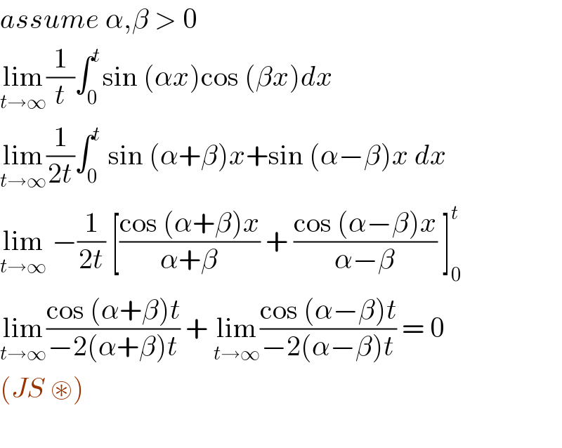 assume α,β > 0  lim_(t→∞) (1/t)∫_0 ^t sin (αx)cos (βx)dx  lim_(t→∞) (1/(2t))∫_0 ^t  sin (α+β)x+sin (α−β)x dx  lim_(t→∞)  −(1/(2t)) [((cos (α+β)x)/(α+β)) + ((cos (α−β)x)/(α−β)) ]_0 ^t   lim_(t→∞) ((cos (α+β)t)/(−2(α+β)t)) + lim_(t→∞) ((cos (α−β)t)/(−2(α−β)t)) = 0  (JS ⊛)    