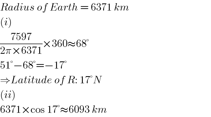 Radius of Earth = 6371 km  (i)  ((7597)/(2π×6371))×360≈68°  51°−68°=−17°  ⇒Latitude of R: 17°N  (ii)  6371×cos 17°≈6093 km  