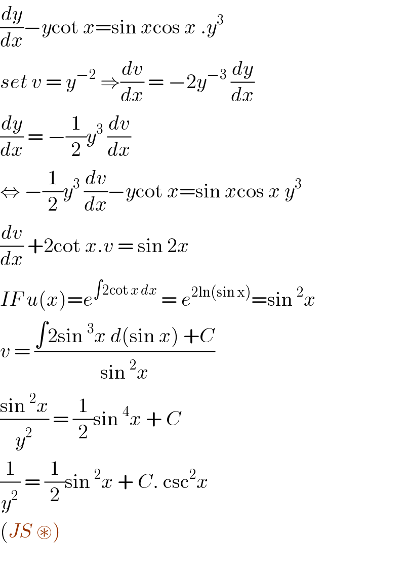 (dy/dx)−ycot x=sin xcos x .y^3   set v = y^(−2)  ⇒(dv/dx) = −2y^(−3)  (dy/dx)  (dy/dx) = −(1/2)y^3  (dv/dx)  ⇔ −(1/2)y^3  (dv/dx)−ycot x=sin xcos x y^3   (dv/dx) +2cot x.v = sin 2x  IF u(x)=e^(∫2cot x dx)  = e^(2ln(sin x)) =sin ^2 x  v = ((∫2sin ^3 x d(sin x) +C)/(sin ^2 x))  ((sin ^2 x)/y^2 ) = (1/2)sin ^4 x + C   (1/y^2 ) = (1/2)sin ^2 x + C. csc^2 x   (JS ⊛)    