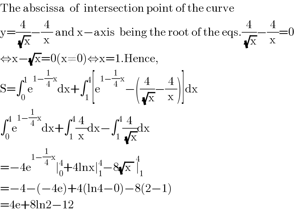 The abscissa  of  intersection point of the curve   y=(4/(√x))−(4/x) and x−axis  being the root of the eqs.(4/(√x))−(4/x)=0  ⇔x−(√x)=0(x≠0)⇔x=1.Hence,  S=∫_0 ^1 e^(1−(1/4)x) dx+∫_1 ^4 [e^(1−(1/4)x) −((4/(√x))−(4/x))]dx  ∫_0 ^4 e^(1−(1/4)x) dx+∫_1 ^4 (4/x)dx−∫_1 ^4 (4/(√x))dx  =−4e^(1−(1/4)x) ∣_0 ^4 +4lnx∣_1 ^4 −8(√(x )) ∣_1 ^4   =−4−(−4e)+4(ln4−0)−8(2−1)  =4e+8ln2−12  