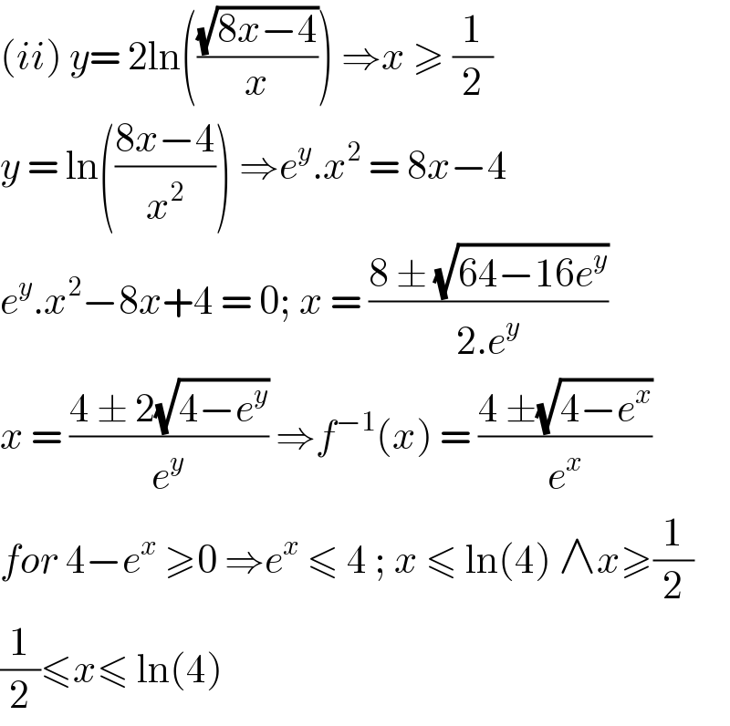 (ii) y= 2ln(((√(8x−4))/x)) ⇒x ≥ (1/2)  y = ln(((8x−4)/x^2 )) ⇒e^y .x^2  = 8x−4  e^y .x^2 −8x+4 = 0; x = ((8 ± (√(64−16e^y )))/(2.e^y ))  x = ((4 ± 2(√(4−e^y )))/e^y ) ⇒f^(−1) (x) = ((4 ±(√(4−e^x )))/e^x )  for 4−e^x  ≥0 ⇒e^x  ≤ 4 ; x ≤ ln(4) ∧x≥(1/2)  (1/2)≤x≤ ln(4)  