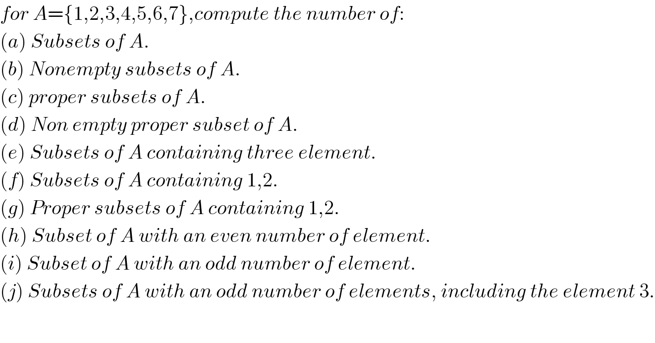 for A={1,2,3,4,5,6,7},compute the number of:  (a) Subsets of A.  (b) Nonempty subsets of A.  (c) proper subsets of A.  (d) Non empty proper subset of A.  (e) Subsets of A containing three element.  (f) Subsets of A containing 1,2.  (g) Proper subsets of A containing 1,2.  (h) Subset of A with an even number of element.  (i) Subset of A with an odd number of element.  (j) Subsets of A with an odd number of elements, including the element 3.  