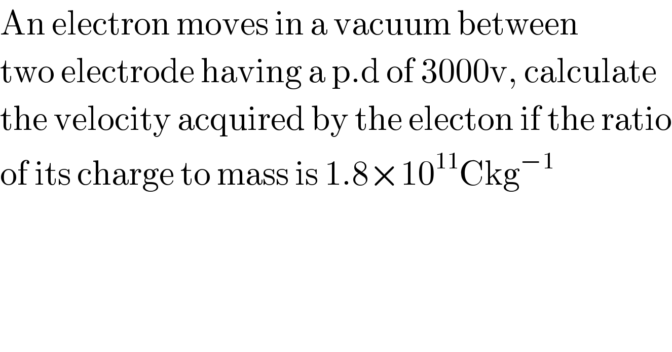 An electron moves in a vacuum between  two electrode having a p.d of 3000v, calculate  the velocity acquired by the electon if the ratio  of its charge to mass is 1.8×10^(11) Ckg^(−1)   