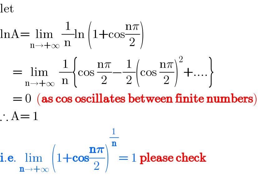 let  lnA=lim_(n→+∞)  (1/n)ln (1+cos((nπ)/2))       = lim_(n→+∞)   (1/n){cos ((nπ)/2)−(1/2)(cos ((nπ)/2))^2 +....}       = 0  (as cos oscillates between finite numbers)  ∴ A= 1   i.e. lim_(n→+∞)  (1+cos((n𝛑)/2))^(1/n) = 1 please check  