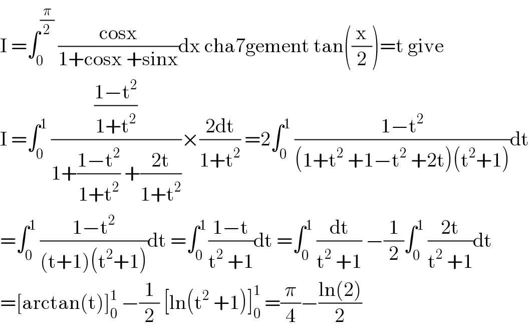 I =∫_0 ^(π/2)  ((cosx)/(1+cosx +sinx))dx cha7gement tan((x/2))=t give  I =∫_0 ^1  (((1−t^2 )/(1+t^2 ))/(1+((1−t^2 )/(1+t^2 )) +((2t)/(1+t^2 ))))×((2dt)/(1+t^2 )) =2∫_0 ^1  ((1−t^2 )/((1+t^2  +1−t^2  +2t)(t^2 +1)))dt  =∫_0 ^1  ((1−t^2 )/((t+1)(t^2 +1)))dt =∫_0 ^(1 ) ((1−t)/(t^2  +1))dt =∫_0 ^1  (dt/(t^2  +1)) −(1/2)∫_0 ^1  ((2t)/(t^2  +1))dt  =[arctan(t)]_0 ^1  −(1/2) [ln(t^2  +1)]_0 ^1  =(π/4)−((ln(2))/2)  