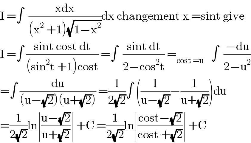 I =∫  ((xdx)/((x^2  +1)(√(1−x^2 ))))dx changement x =sint give  I =∫ ((sint cost dt)/((sin^2 t +1)cost)) =∫  ((sint dt)/(2−cos^2 t)) =_(cost =u)    ∫  ((−du)/(2−u^2 ))  =∫ (du/((u−(√2))(u+(√2)))) =(1/(2(√2)))∫ ((1/(u−(√2)))−(1/(u+(√2))))du  =(1/(2(√2)))ln∣((u−(√2))/(u+(√2)))∣ +C =(1/(2(√2)))ln∣((cost−(√2))/(cost +(√2)))∣ +C  