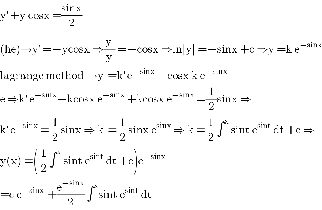 y^′  +y cosx =((sinx)/2)  (he)→y^′  =−ycosx ⇒(y^′ /y) =−cosx ⇒ln∣y∣ =−sinx +c ⇒y =k e^(−sinx)   lagrange method →y^′  =k^′  e^(−sinx)  −cosx k e^(−sinx)   e ⇒k^′  e^(−sinx) −kcosx e^(−sinx)  +kcosx e^(−sinx)  =(1/2)sinx ⇒  k^′  e^(−sinx)  =(1/2)sinx ⇒ k^′  =(1/2)sinx e^(sinx)  ⇒ k =(1/2)∫^x  sint e^(sint)  dt +c ⇒  y(x) =((1/2)∫^x  sint e^(sint)  dt +c)e^(−sinx)   =c e^(−sinx )  +(e^(−sinx) /2) ∫^x sint e^(sint)  dt  