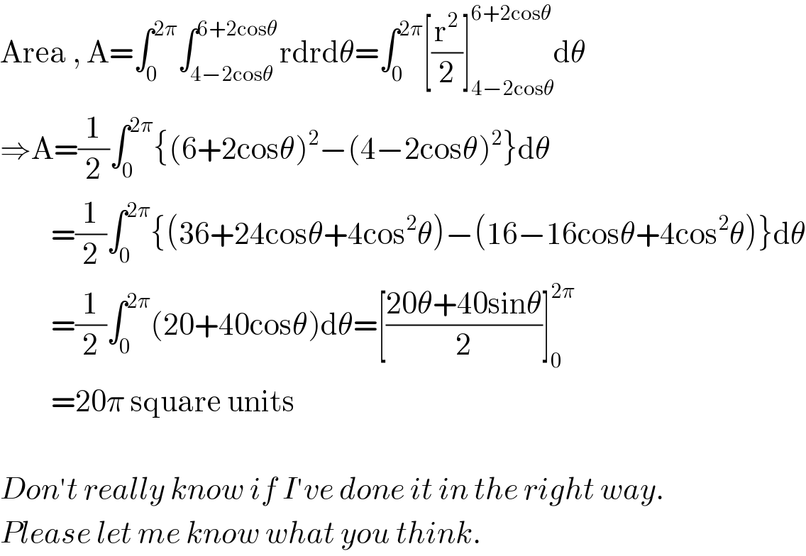 Area , A=∫_0 ^(2π) ∫_(4−2cosθ) ^(6+2cosθ) rdrdθ=∫_0 ^(2π) [(r^2 /2)]_(4−2cosθ) ^(6+2cosθ) dθ  ⇒A=(1/2)∫_0 ^(2π) {(6+2cosθ)^2 −(4−2cosθ)^2 }dθ           =(1/2)∫_0 ^(2π) {(36+24cosθ+4cos^2 θ)−(16−16cosθ+4cos^2 θ)}dθ           =(1/2)∫_0 ^(2π) (20+40cosθ)dθ=[((20θ+40sinθ)/2)]_0 ^(2π)            =20π square units    Don′t really know if I′ve done it in the right way.  Please let me know what you think.  